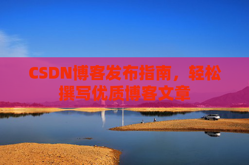 CSDN博客发布指南,轻松撰写优质博客文章 CSDN博客发布指南,轻松撰写优质博客文章
